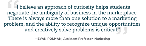 I believe an approach of curiosity helps students negotiate the ambiguity of business in the marketplace. There is always more than one solution to a marketing problem, and the ability to recognize unique opportunities and creatively solve problems is critical.