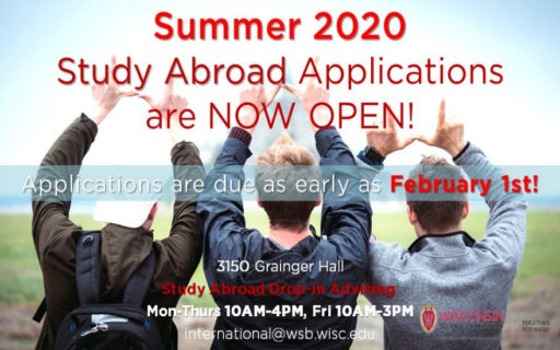 Summer 2020 study abroad applications are now open! Applications are due as early as February 1st. Questions about the application process? Come to Drop-in Advising! Location is 3150 Grainger Hall. Study Abroad Drop-in Advising hours are as follows: Mon-Thurs 10AM-4PM, Fri 10AM-3PM. Our main study abroad email is international@wsb.wisc.edu
