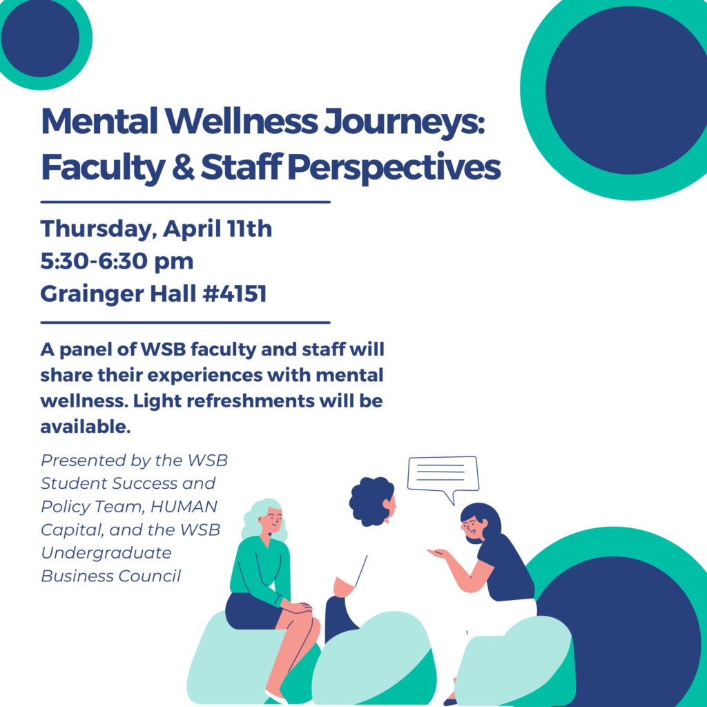 Mental Wellness Journeys: Faculty & Staff Perspectives
Thursday, April 11th 5:30-6:30 pm
Grainger Hall #4151
A panel of WSB faculty and staff will share their experiences with mental wellness.  Light refreshments will be available.
Presented by the WSB Student Success and Policy Team, HUMAN Capital, and the WSB Undergraduate Business Council
