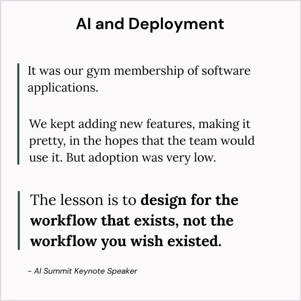 AI and Deployment
It was a gym membership of software applications. We kept adding new features, making it pretty, in hopes that the team would use it. But adoption was very low.
The lesson is to design for the workflow that exists, not the workflow you wish existed.
- AI Summit Keynote Speaker